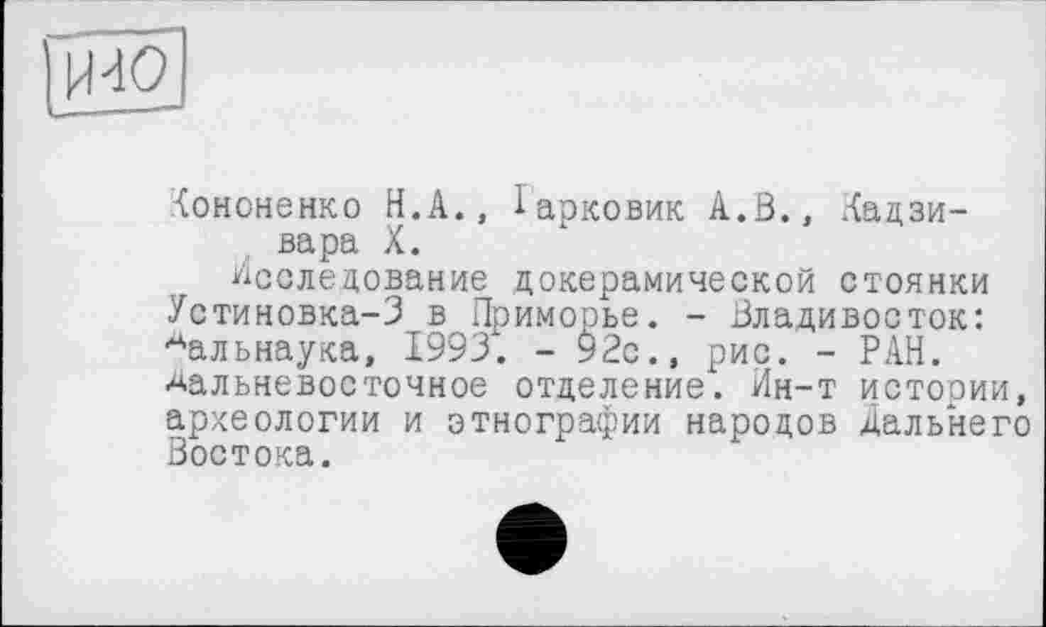 ﻿И-10
(ононенко Н.А., Іарковик А.В., Хадзи-вара X.
Исследование докерамической стоянки Установка-3 в Приморье. - Владивосток: Аальнаука, 1993. - 92с., рис. - РАН. дальневосточное отделение. Ин-т истории, археологии и этнографии народов Дальнего Востока.